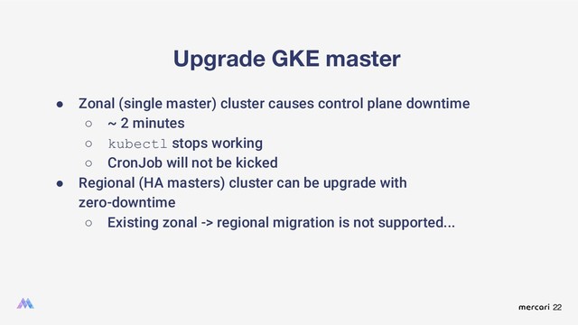 22
Upgrade GKE master
● Zonal (single master) cluster causes control plane downtime
○ ~ 2 minutes
○ kubectl stops working
○ CronJob will not be kicked
● Regional (HA masters) cluster can be upgrade with
zero-downtime
○ Existing zonal -> regional migration is not supported...
