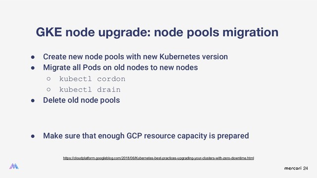 24
GKE node upgrade: node pools migration
● Create new node pools with new Kubernetes version
● Migrate all Pods on old nodes to new nodes
○ kubectl cordon
○ kubectl drain
● Delete old node pools
● Make sure that enough GCP resource capacity is prepared
https://cloudplatform.googleblog.com/2018/06/Kubernetes-best-practices-upgrading-your-clusters-with-zero-downtime.html
