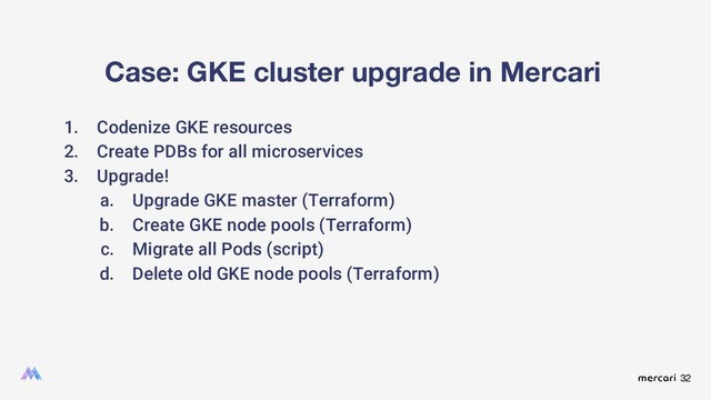32
Case: GKE cluster upgrade in Mercari
1. Codenize GKE resources
2. Create PDBs for all microservices
3. Upgrade!
a. Upgrade GKE master (Terraform)
b. Create GKE node pools (Terraform)
c. Migrate all Pods (script)
d. Delete old GKE node pools (Terraform)
