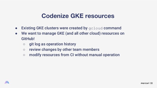 33
Codenize GKE resources
● Existing GKE clusters were created by gcloud command
● We want to manage GKE (and all other cloud) resources on
GitHub!
○ git log as operation history
○ review changes by other team members
○ modify resources from CI without manual operation
