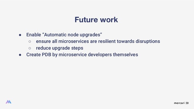 39
Future work
● Enable “Automatic node upgrades”
○ ensure all microservices are resilient towards disruptions
○ reduce upgrade steps
● Create PDB by microservice developers themselves
