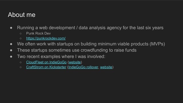 ● Running a web development / data analysis agency for the last six years
○ Punk Rock Dev
○ https://punkrockdev.com/
● We often work with startups on building minimum viable products (MVPs)
● These startups sometimes use crowdfunding to raise funds
● Two recent examples where I was involved:
○ CloudFleet on IndieGoGo (website)
○ CraftStrom on Kickstarter (IndieGoGo rollover, website)
About me
