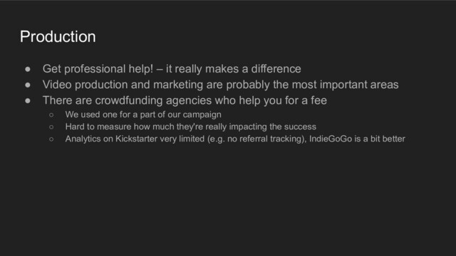 Production
● Get professional help! – it really makes a difference
● Video production and marketing are probably the most important areas
● There are crowdfunding agencies who help you for a fee
○ We used one for a part of our campaign
○ Hard to measure how much they're really impacting the success
○ Analytics on Kickstarter very limited (e.g. no referral tracking), IndieGoGo is a bit better
