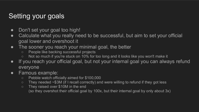 Setting your goals
● Don't set your goal too high!
● Calculate what you really need to be successful, but aim to set your official
goal lower and overshoot it
● The sooner you reach your minimal goal, the better
○ People like backing successful projects
○ Not so much if you're stuck on 10% for too long and it looks like you won't make it
● If you reach your official goal, but not your internal goal you can always refund
everyone
● Famous example:
○ Pebble watch officially aimed for $100,000
○ They needed ~$3M (if I recall correctly) and were willing to refund if they got less
○ They raised over $10M in the end
(so they overshot their official goal by 100x, but their internal goal by only about 3x)
