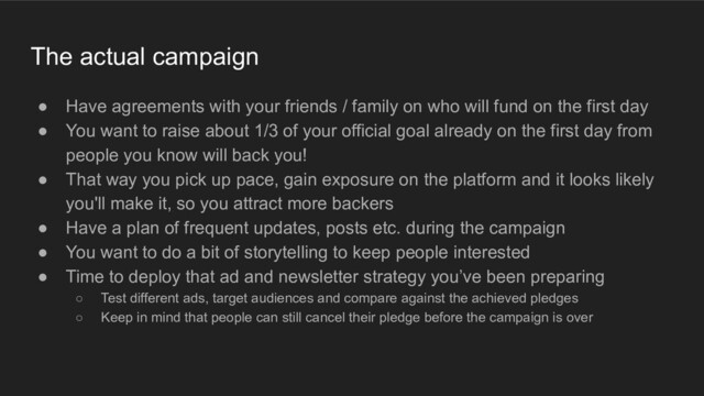 The actual campaign
● Have agreements with your friends / family on who will fund on the first day
● You want to raise about 1/3 of your official goal already on the first day from
people you know will back you!
● That way you pick up pace, gain exposure on the platform and it looks likely
you'll make it, so you attract more backers
● Have a plan of frequent updates, posts etc. during the campaign
● You want to do a bit of storytelling to keep people interested
● Time to deploy that ad and newsletter strategy you’ve been preparing
○ Test different ads, target audiences and compare against the achieved pledges
○ Keep in mind that people can still cancel their pledge before the campaign is over
