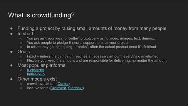 ● Funding a project by raising small amounts of money from many people
● In short:
○ You present your idea (or better) prototype – using video, images, text, demos…
○ You ask people to pledge financial support to back your project
○ In return they get something – “perks”, often the actual product once it’s finished
● Goals
○ Fixed – unless the campaign reaches a necessary amount, everything is returned
○ Flexible you keep the amount and are responsible for delivering, no matter the amount
● Most popular platforms:
○ Kickstarter
○ IndieGoGo
● Other models exist
○ crowd investment (Conda)
○ local variants (Croinvest, Startnext)
What is crowdfunding?
