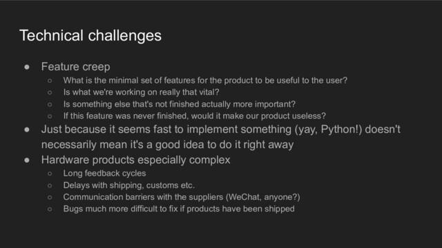 Technical challenges
● Feature creep
○ What is the minimal set of features for the product to be useful to the user?
○ Is what we're working on really that vital?
○ Is something else that's not finished actually more important?
○ If this feature was never finished, would it make our product useless?
● Just because it seems fast to implement something (yay, Python!) doesn't
necessarily mean it's a good idea to do it right away
● Hardware products especially complex
○ Long feedback cycles
○ Delays with shipping, customs etc.
○ Communication barriers with the suppliers (WeChat, anyone?)
○ Bugs much more difficult to fix if products have been shipped
