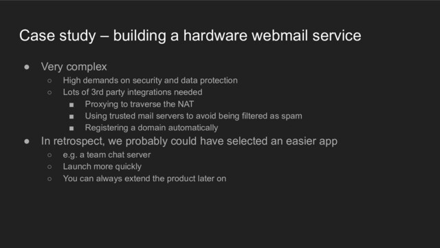 Case study – building a hardware webmail service
● Very complex
○ High demands on security and data protection
○ Lots of 3rd party integrations needed
■ Proxying to traverse the NAT
■ Using trusted mail servers to avoid being filtered as spam
■ Registering a domain automatically
● In retrospect, we probably could have selected an easier app
○ e.g. a team chat server
○ Launch more quickly
○ You can always extend the product later on

