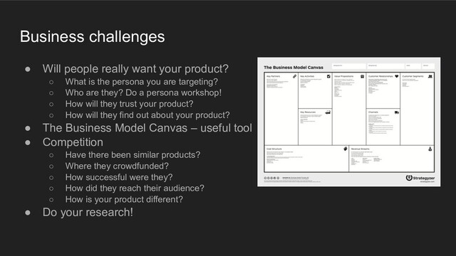 Business challenges
● Will people really want your product?
○ What is the persona you are targeting?
○ Who are they? Do a persona workshop!
○ How will they trust your product?
○ How will they find out about your product?
● The Business Model Canvas – useful tool
● Competition
○ Have there been similar products?
○ Where they crowdfunded?
○ How successful were they?
○ How did they reach their audience?
○ How is your product different?
● Do your research!
