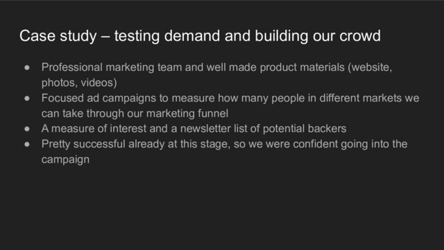 Case study – testing demand and building our crowd
● Professional marketing team and well made product materials (website,
photos, videos)
● Focused ad campaigns to measure how many people in different markets we
can take through our marketing funnel
● A measure of interest and a newsletter list of potential backers
● Pretty successful already at this stage, so we were confident going into the
campaign
