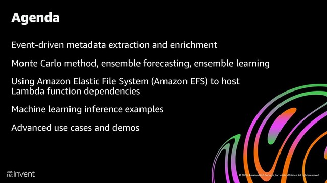 © 2020, Amazon Web Services, Inc. or its affiliates. All rights reserved.
Event-driven metadata extraction and enrichment
Monte Carlo method, ensemble forecasting, ensemble learning
Using Amazon Elastic File System (Amazon EFS) to host
Lambda function dependencies
Machine learning inference examples
Advanced use cases and demos
Agenda
