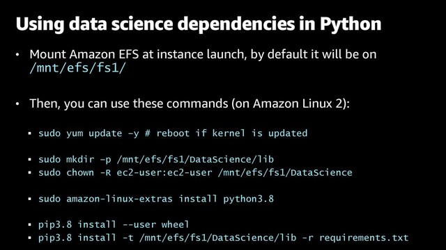 • Mount Amazon EFS at instance launch, by default it will be on
/mnt/efs/fs1/
• Then, you can use these commands (on Amazon Linux 2):
§ sudo yum update –y # reboot if kernel is updated
§ sudo mkdir –p /mnt/efs/fs1/DataScience/lib
§ sudo chown -R ec2-user:ec2-user /mnt/efs/fs1/DataScience
§ sudo amazon-linux-extras install python3.8
§ pip3.8 install --user wheel
§ pip3.8 install -t /mnt/efs/fs1/DataScience/lib -r requirements.txt
Using data science dependencies in Python
