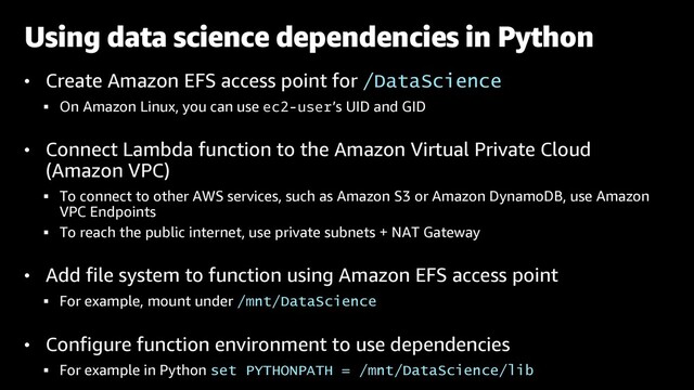• Create Amazon EFS access point for /DataScience
§ On Amazon Linux, you can use ec2-user’s UID and GID
• Connect Lambda function to the Amazon Virtual Private Cloud
(Amazon VPC)
§ To connect to other AWS services, such as Amazon S3 or Amazon DynamoDB, use Amazon
VPC Endpoints
§ To reach the public internet, use private subnets + NAT Gateway
• Add file system to function using Amazon EFS access point
§ For example, mount under /mnt/DataScience
• Configure function environment to use dependencies
§ For example in Python set PYTHONPATH = /mnt/DataScience/lib
Using data science dependencies in Python
