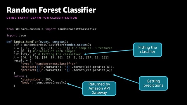 from sklearn.ensemble import RandomForestClassifier
import json
def lambda_handler(event, context):
clf = RandomForestClassifier(random_state=0)
X = [[ 1, 2, 3], [11, 12, 13]] # 2 samples, 3 features
y = [0, 1] # classes of each sample
clf.fit(X, y) # fitting the classifier
A = [[4, 5, 6], [14, 15, 16], [3, 2, 1], [17, 15, 13]]
result = {
'type': 'RandomForestClassifier',
'predict({})'.format(X): '{}'.format(clf.predict(X)),
'predict({})'.format(A): '{}'.format(clf.predict(A))
}
return {
'statusCode': 200,
'body': json.dumps(result)
}
Random Forest Classifier
U S I N G S C I K I T - L E A R N F O R C L A S S I F I C A T I O N
Fitting the
classifier
Getting
predictions
Returned by
Amazon API
Gateway
