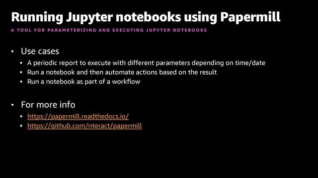 • Use cases
§ A periodic report to execute with different parameters depending on time/date
§ Run a notebook and then automate actions based on the result
§ Run a notebook as part of a workflow
• For more info
§ https://papermill.readthedocs.io/
§ https://github.com/nteract/papermill
Running Jupyter notebooks using Papermill
A T O O L F O R P A R A M E T E R I Z I N G A N D E X E C U T I N G J U P Y T E R N O T E B O O K S

