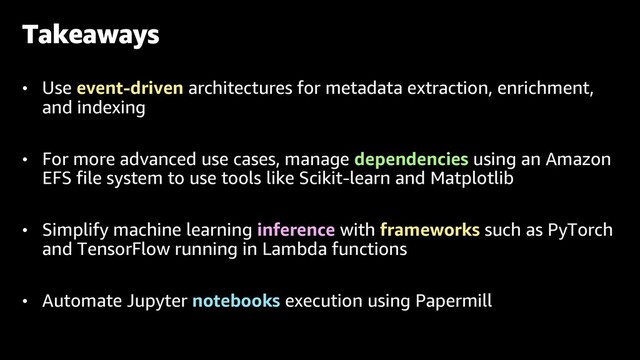 • Use event-driven architectures for metadata extraction, enrichment,
and indexing
• For more advanced use cases, manage dependencies using an Amazon
EFS file system to use tools like Scikit-learn and Matplotlib
• Simplify machine learning inference with frameworks such as PyTorch
and TensorFlow running in Lambda functions
• Automate Jupyter notebooks execution using Papermill
Takeaways

