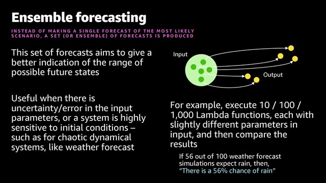 This set of forecasts aims to give a
better indication of the range of
possible future states
Useful when there is
uncertainty/error in the input
parameters, or a system is highly
sensitive to initial conditions –
such as for chaotic dynamical
systems, like weather forecast
For example, execute 10 / 100 /
1,000 Lambda functions, each with
slightly different parameters in
input, and then compare the
results
If 56 out of 100 weather forecast
simulations expect rain, then,
“There is a 56% chance of rain”
Ensemble forecasting
I N S T E A D O F M A K I N G A S I N G L E F O R E C A S T O F T H E M O S T L I K E L Y
S C E N A R I O , A S E T ( O R E N S E M B L E ) O F F O R E C A S T S I S P R O D U C E D
Input
Output
