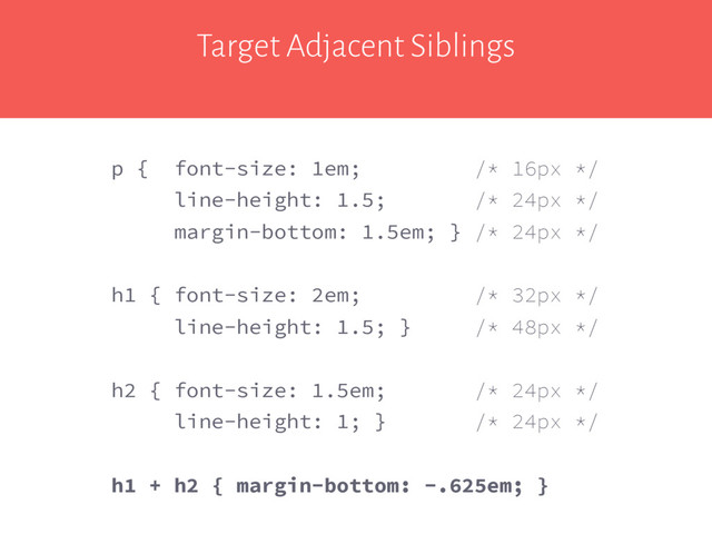 Target Adjacent Siblings
p { font-size: 1em; /* 16px */
line-height: 1.5; /* 24px */
margin-bottom: 1.5em; } /* 24px */
h1 { font-size: 2em; /* 32px */
line-height: 1.5; } /* 48px */
h2 { font-size: 1.5em; /* 24px */
line-height: 1; } /* 24px */
h1 + h2 { margin-bottom: -.625em; }
