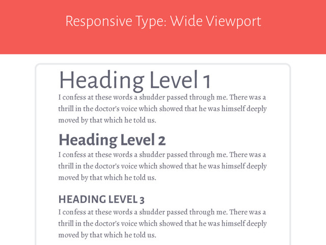 Responsive Type: Wide Viewport
I confess at these words a shudder passed through me. There was a
thrill in the doctor’s voice which showed that he was himself deeply
moved by that which he told us.
Heading Level 1
Heading Level 2
I confess at these words a shudder passed through me. There was a
thrill in the doctor’s voice which showed that he was himself deeply
moved by that which he told us.
HEADING LEVEL 3
I confess at these words a shudder passed through me. There was a
thrill in the doctor’s voice which showed that he was himself deeply
moved by that which he told us.
