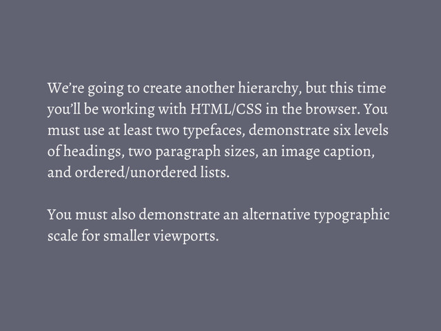 We’re going to create another hierarchy, but this time
you’ll be working with HTML/CSS in the browser. You
must use at least two typefaces, demonstrate six levels
of headings, two paragraph sizes, an image caption,
and ordered/unordered lists.
You must also demonstrate an alternative typographic
scale for smaller viewports.
