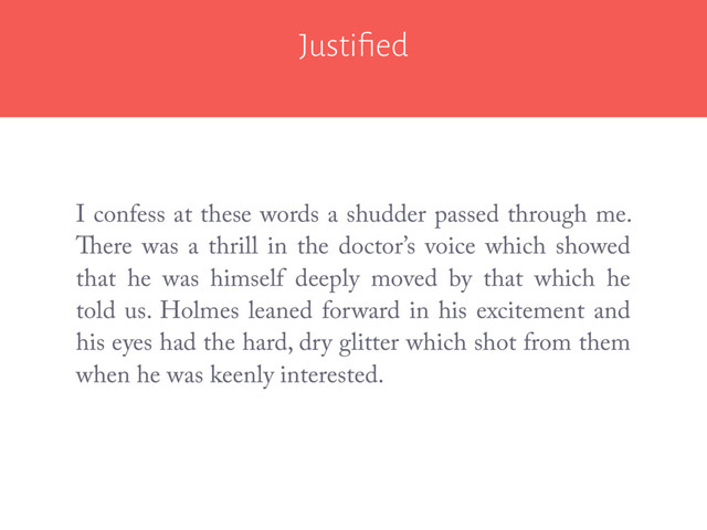 Justiﬁed
I confess at these words a shudder passed through me.
There was a thrill in the doctor’s voice which showed
that he was himself deeply moved by that which he
told us. Holmes leaned forward in his excitement and
his eyes had the hard, dry glitter which shot from them
when he was keenly interested.
