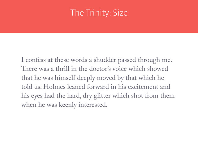 The Trinity: Size
I confess at these words a shudder passed through me.
There was a thrill in the doctor’s voice which showed
that he was himself deeply moved by that which he
told us. Holmes leaned forward in his excitement and
his eyes had the hard, dry glitter which shot from them
when he was keenly interested.
