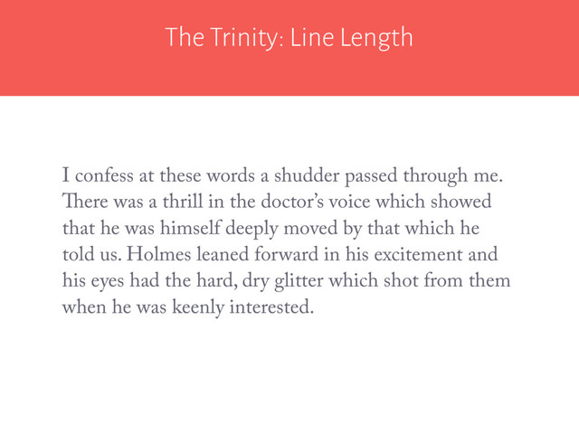 The Trinity: Line Length
I confess at these words a shudder passed through me.
There was a thrill in the doctor’s voice which showed
that he was himself deeply moved by that which he
told us. Holmes leaned forward in his excitement and
his eyes had the hard, dry glitter which shot from them
when he was keenly interested.
