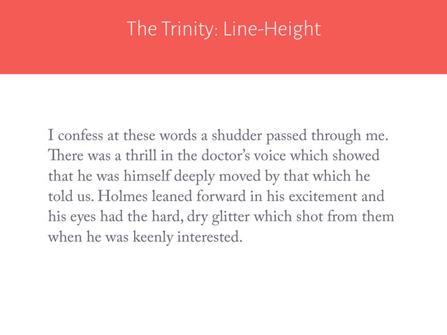 The Trinity: Line-Height
I confess at these words a shudder passed through me.
There was a thrill in the doctor’s voice which showed
that he was himself deeply moved by that which he
told us. Holmes leaned forward in his excitement and
his eyes had the hard, dry glitter which shot from them
when he was keenly interested.
