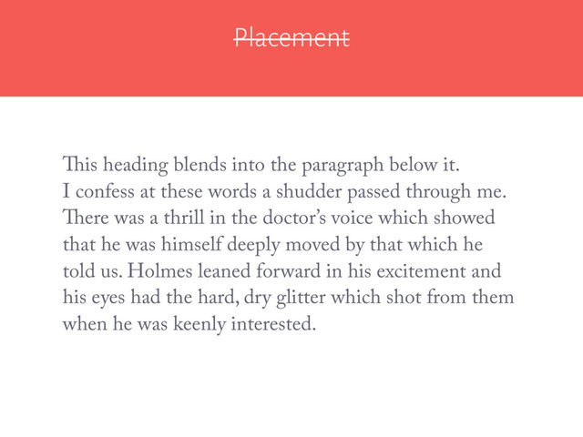 Placement
I confess at these words a shudder passed through me.
There was a thrill in the doctor’s voice which showed
that he was himself deeply moved by that which he
told us. Holmes leaned forward in his excitement and
his eyes had the hard, dry glitter which shot from them
when he was keenly interested.
This heading blends into the paragraph below it.
