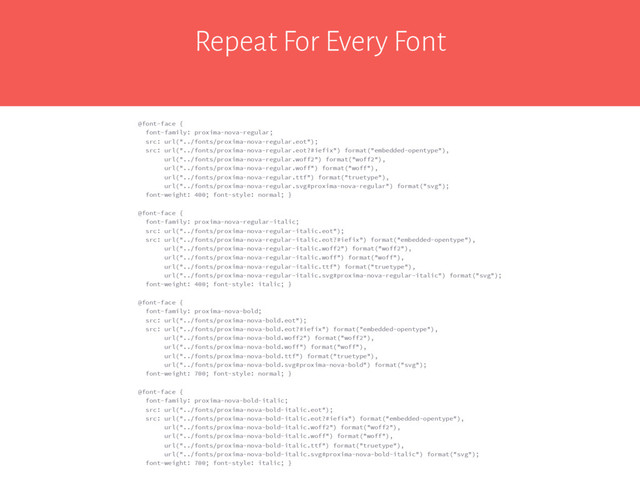 Repeat For Every Font
@font-face {
font-family: proxima-nova-regular;
src: url("../fonts/proxima-nova-regular.eot");
src: url("../fonts/proxima-nova-regular.eot?#iefix") format("embedded-opentype"),
url("../fonts/proxima-nova-regular.woff2") format("woff2"),
url("../fonts/proxima-nova-regular.woff") format("woff"),
url("../fonts/proxima-nova-regular.ttf") format("truetype"),
url("../fonts/proxima-nova-regular.svg#proxima-nova-regular") format("svg");
font-weight: 400; font-style: normal; }
@font-face {
font-family: proxima-nova-regular-italic;
src: url("../fonts/proxima-nova-regular-italic.eot");
src: url("../fonts/proxima-nova-regular-italic.eot?#iefix") format("embedded-opentype"),
url("../fonts/proxima-nova-regular-italic.woff2") format("woff2"),
url("../fonts/proxima-nova-regular-italic.woff") format("woff"),
url("../fonts/proxima-nova-regular-italic.ttf") format("truetype"),
url("../fonts/proxima-nova-regular-italic.svg#proxima-nova-regular-italic") format("svg");
font-weight: 400; font-style: italic; }
@font-face {
font-family: proxima-nova-bold;
src: url("../fonts/proxima-nova-bold.eot");
src: url("../fonts/proxima-nova-bold.eot?#iefix") format("embedded-opentype"),
url("../fonts/proxima-nova-bold.woff2") format("woff2"),
url("../fonts/proxima-nova-bold.woff") format("woff"),
url("../fonts/proxima-nova-bold.ttf") format("truetype"),
url("../fonts/proxima-nova-bold.svg#proxima-nova-bold") format("svg");
font-weight: 700; font-style: normal; }
@font-face {
font-family: proxima-nova-bold-italic;
src: url("../fonts/proxima-nova-bold-italic.eot");
src: url("../fonts/proxima-nova-bold-italic.eot?#iefix") format("embedded-opentype"),
url("../fonts/proxima-nova-bold-italic.woff2") format("woff2"),
url("../fonts/proxima-nova-bold-italic.woff") format("woff"),
url("../fonts/proxima-nova-bold-italic.ttf") format("truetype"),
url("../fonts/proxima-nova-bold-italic.svg#proxima-nova-bold-italic") format("svg");
font-weight: 700; font-style: italic; }
