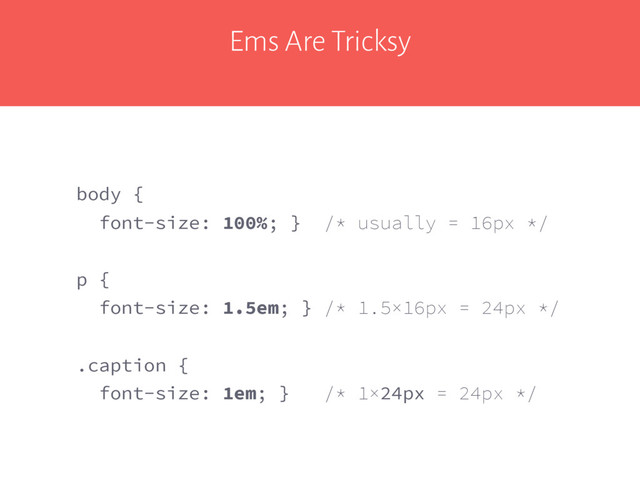 Ems Are Tricksy
body {
font-size: 100%; } /* usually = 16px */
p {
font-size: 1.5em; } /* 1.5×16px = 24px */
.caption {
font-size: 1em; } /* 1×24px = 24px */
