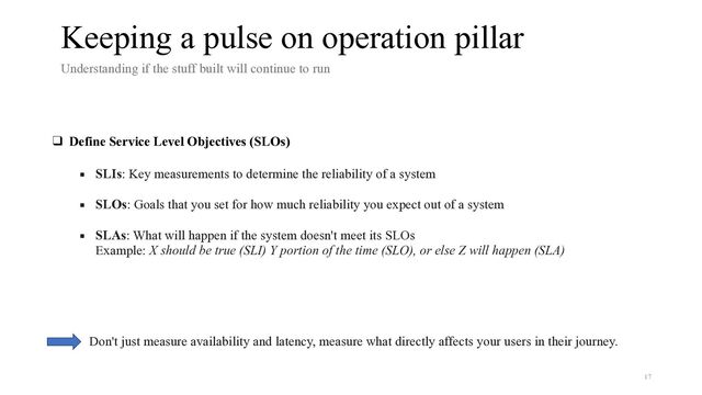 Keeping a pulse on operation pillar
Understanding if the stuff built will continue to run


❑ Define Service Level Objectives (SLOs)
 
▪ SLIs: Key measurements to determine the reliability of a system
 
▪ SLOs: Goals that you set for how much reliability you expect out of a system
 
▪ SLAs: What will happen if the system doesn't meet its SLOs


Example: X should be true (SLI) Y portion of the time (SLO), or else Z will happen (SLA)
Don't just measure availability and latency, measure what directly affects your users in their journey.
17
