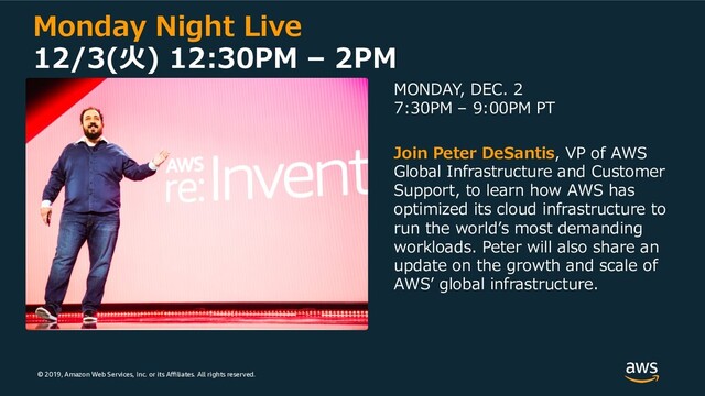 © 2019, Amazon Web Services, Inc. or its Aﬃliates. All rights reserved.
Monday Night Live
12/3(⽕) 12:30PM – 2PM
MONDAY, DEC. 2
7:30PM – 9:00PM PT
Join Peter DeSantis, VP of AWS
Global Infrastructure and Customer
Support, to learn how AWS has
optimized its cloud infrastructure to
run the worldʼs most demanding
workloads. Peter will also share an
update on the growth and scale of
AWSʼ global infrastructure.

