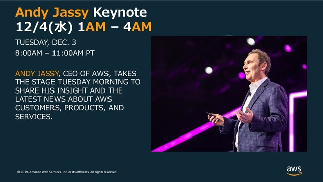 © 2019, Amazon Web Services, Inc. or its Aﬃliates. All rights reserved.
Andy Jassy Keynote
12/4(⽔) 1AM – 4AM
TUESDAY, DEC. 3
8:00AM – 11:00AM PT
ANDY JASSY, CEO OF AWS, TAKES
THE STAGE TUESDAY MORNING TO
SHARE HIS INSIGHT AND THE
LATEST NEWS ABOUT AWS
CUSTOMERS, PRODUCTS, AND
SERVICES.
