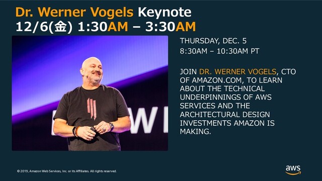 © 2019, Amazon Web Services, Inc. or its Aﬃliates. All rights reserved.
Dr. Werner Vogels Keynote
12/6(⾦) 1:30AM – 3:30AM
THURSDAY, DEC. 5
8:30AM – 10:30AM PT
JOIN DR. WERNER VOGELS, CTO
OF AMAZON.COM, TO LEARN
ABOUT THE TECHNICAL
UNDERPINNINGS OF AWS
SERVICES AND THE
ARCHITECTURAL DESIGN
INVESTMENTS AMAZON IS
MAKING.
