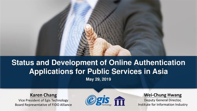 Status and Development of Online Authentication
Applications for Public Services in Asia
May 29, 2019
Karen Chang
Vice President of Egis Technology
Board Representative of FIDO Alliance
Wei-Chung Hwang
Deputy General Director,
Institute for Information Industry
