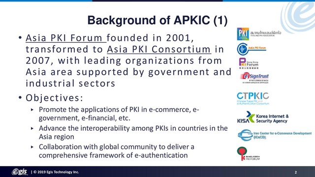 | © 2019 Egis Technology Inc. 2
Background of APKIC (1)
• Asia PKI Forum founded in 2001,
transformed to Asia PKI Consortium in
2007, with leading organizations from
Asia area supported by government and
industrial sectors
• Objectives:
▸ Promote the applications of PKI in e-commerce, e-
government, e-financial, etc.
▸ Advance the interoperability among PKIs in countries in the
Asia region
▸ Collaboration with global community to deliver a
comprehensive framework of e-authentication
