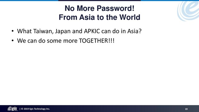 | © 2019 Egis Technology Inc. 19
No More Password!
From Asia to the World
• What Taiwan, Japan and APKIC can do in Asia?
• We can do some more TOGETHER!!!
