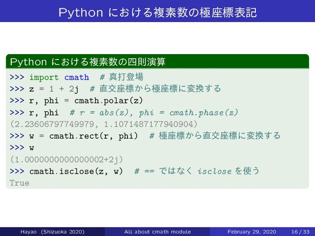 Python ʹ͓͚Δෳૉ਺ͷۃ࠲ඪදه
Python ʹ͓͚Δෳૉ਺ͷ࢛ଇԋࢉ
>>> import cmath # ਅଧొ৔
>>> z = 1 + 2j # ௚ަ࠲ඪ͔Βۃ࠲ඪʹม׵͢Δ
>>> r, phi = cmath.polar(z)
>>> r, phi # r = abs(z), phi = cmath.phase(z)
(2.23606797749979, 1.1071487177940904)
>>> w = cmath.rect(r, phi) # ۃ࠲ඪ͔Β௚ަ࠲ඪʹม׵͢Δ
>>> w
(1.0000000000000002+2j)
>>> cmath.isclose(z, w) # == Ͱ͸ͳ͘ isclose Λ࢖͏
True
Hayao (Shizuoka 2020) All about cmath module February 29, 2020 16 / 33
