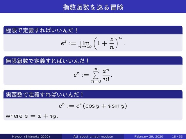 ࢦ਺വ਺Λ८Δ๯ݥ
ۃݶͰఆٛ͢Ε͹͍͍Μͩʂ
ez := lim
n!1
1 +
z
n
!n
:
ແݶڃ਺Ͱఆٛ͢Ε͹͍͍Μͩʂ
ez :=
1
X
n=0
zn
n!
:
࣮വ਺Ͱఆٛ͢Ε͹͍͍Μͩʂ
ez := ex(cos y + i sin y)
where z = x + iy.
Hayao (Shizuoka 2020) All about cmath module February 29, 2020 18 / 33
