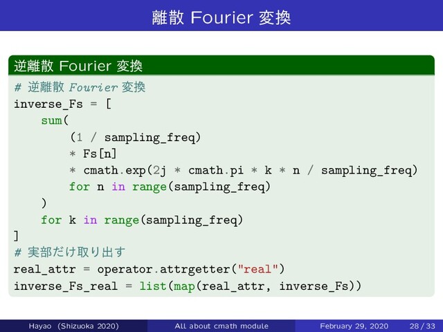 ཭ࢄ Fourier ม׵
ٯ཭ࢄ Fourier ม׵
# ٯ཭ࢄ Fourier ม׵
inverse_Fs = [
sum(
(1 / sampling_freq)
* Fs[n]
* cmath.exp(2j * cmath.pi * k * n / sampling_freq)
for n in range(sampling_freq)
)
for k in range(sampling_freq)
]
# ࣮෦͚ͩऔΓग़͢
real_attr = operator.attrgetter("real")
inverse_Fs_real = list(map(real_attr, inverse_Fs))
Hayao (Shizuoka 2020) All about cmath module February 29, 2020 28 / 33
