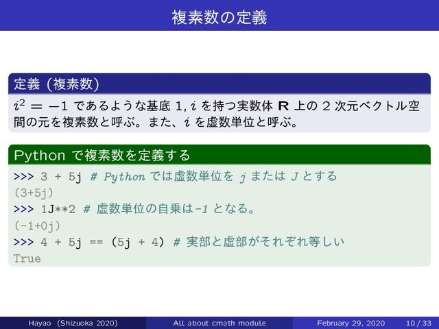 ෳૉ਺ͷఆٛ
ఆٛ (ෳૉ਺)
i2 = `1 Ͱ͋ΔΑ͏ͳجఈ 1; i Λ࣮࣋ͭ਺ମ R ্ͷ 2 ࣍ݩϕΫτϧۭ
ؒͷݩΛෳૉ਺ͱݺͿɻ·ͨɺi Λڏ਺୯ҐͱݺͿɻ
Python Ͱෳૉ਺Λఆٛ͢Δ
>>> 3 + 5j # Python Ͱ͸ڏ਺୯ҐΛ j ·ͨ͸ J ͱ͢Δ
(3+5j)
>>> 1J**2 # ڏ਺୯Ґͷࣗ৐͸-1 ͱͳΔɻ
(-1+0j)
>>> 4 + 5j == (5j + 4) # ࣮෦ͱڏ෦͕ͦΕͧΕ౳͍͠
True
Hayao (Shizuoka 2020) All about cmath module February 29, 2020 10 / 33
