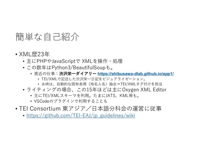簡単な自己紹介
• XML歴23年
• 主にPHPやJavaScriptで XMLを操作・処理
• この数年はPython3/BeautifulSoupも。
• 直近の仕事：渋沢栄一ダイアリー https://shibusawa-dlab.github.io/app1/
• TEI/XMLで記述した渋沢栄一日記をビジュアライゼーション。
• 永崎は、自動的な固有表現（地名人名）抽出⇒TEI/XMLタグ付けを担当
• ライティングの場合、この15年ほどは主にOxygen XML Editor
• 主にTEI/XMLスキーマを利用。たまにJATS、KML等も。
• VSCodeのプラグインで利用することも
• TEI Consortium 東アジア／日本語分科会の運営に従事
• https://github.com/TEI-EAJ/jp_guidelines/wiki

