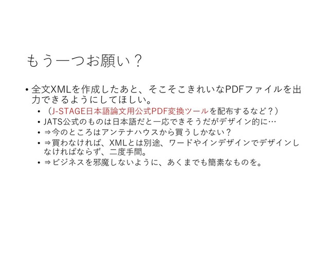 もう一つお願い？
• 全文XMLを作成したあと、そこそこきれいなPDFファイルを出
力できるようにしてほしい。
• （J-STAGE日本語論文用公式PDF変換ツールを配布するなど？）
• JATS公式のものは日本語だと一応できそうだがデザイン的に…
• ⇒今のところはアンテナハウスから買うしかない？
• ⇒買わなければ、XMLとは別途、ワードやインデザインでデザインし
なければならず、二度手間。
• ⇒ビジネスを邪魔しないように、あくまでも簡素なものを。
