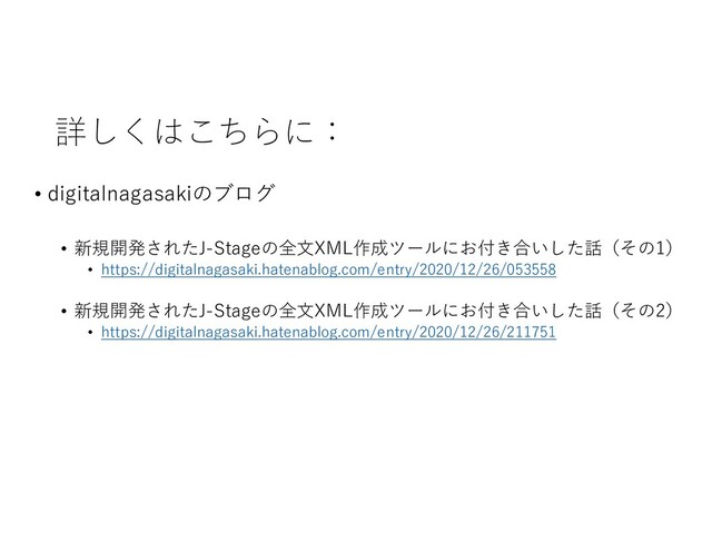 詳しくはこちらに：
• digitalnagasakiのブログ
• 新規開発されたJ-Stageの全文XML作成ツールにお付き合いした話（その1）
• https://digitalnagasaki.hatenablog.com/entry/2020/12/26/053558
• 新規開発されたJ-Stageの全文XML作成ツールにお付き合いした話（その2）
• https://digitalnagasaki.hatenablog.com/entry/2020/12/26/211751
