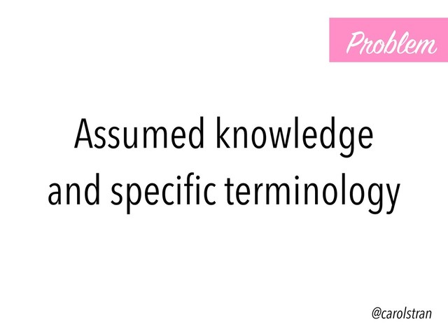 Assumed knowledge
and speciﬁc terminology
Problem
@carolstran
