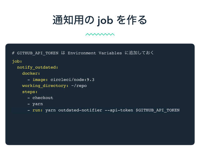 # GITHUB_API_TOKEN ͸ Environment Variables ʹ௥Ճ͓ͯ͘͠
job:
notify_outdated:
docker:
- image: circleci/node:9.3
working_directory: ~/repo
steps:
- checkout
- yarn
- run: yarn outdated-notifier --api-token $GITHUB_API_TOKEN
௨஌༻ͷ job Λ࡞Δ
