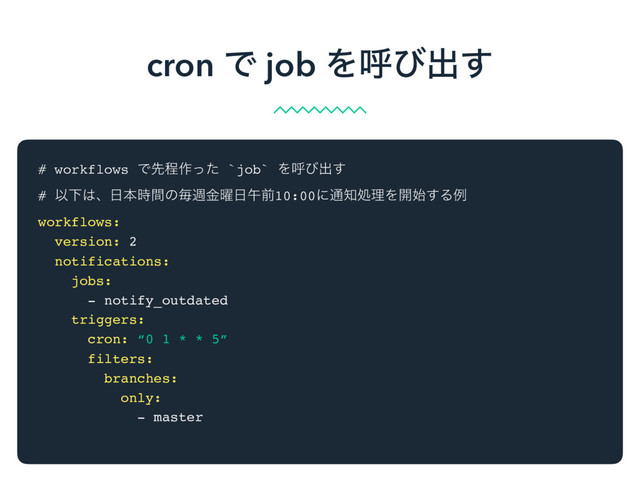 # workflows Ͱઌఔ࡞ͬͨ `job` Λݺͼग़͢
# ҎԼ͸ɺ೔ຊ࣌ؒͷຖि༵ۚ೔ޕલ10:00ʹ௨஌ॲཧΛ։࢝͢Δྫ
workflows:
version: 2
notifications:
jobs:
- notify_outdated
triggers:
cron: “0 1 * * 5”
filters:
branches:
only:
- master
cron Ͱ job Λݺͼग़͢
