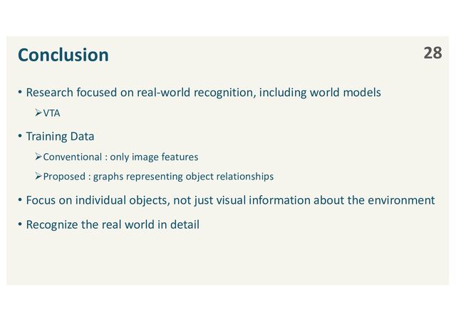 Conclusion
• Research focused on real-world recognition, including world models
ØVTA
• Training Data
ØConventional : only image features
ØProposed : graphs representing object relationships
• Focus on individual objects, not just visual information about the environment
• Recognize the real world in detail
28
