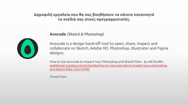 Δημοφιλή εργαλεία που θα σας βοηθήσουν να κάνετε κατανοητά
τα σχέδιά σας στους προγραμματιστές.
Avocode (Sketch & Photoshop)
Avocode is a design hand-off tool to open, share, inspect and
collaborate on Sketch, Adobe XD, Photoshop, Illustrator and Figma
designs.
How to Use Avocode to Inspect Your Photoshop and Sketch Files - by Adi Purdila
webdesign.tutsplus.com/tutorials/how-to-use-avocode-to-inspect-your-photoshop-
and-sketch-files--cms-23440
EnvatoTuts+

